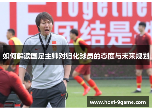 如何解读国足主帅对归化球员的态度与未来规划