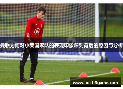 曼联为何对小麦国家队的表现印象深刻背后的原因与分析