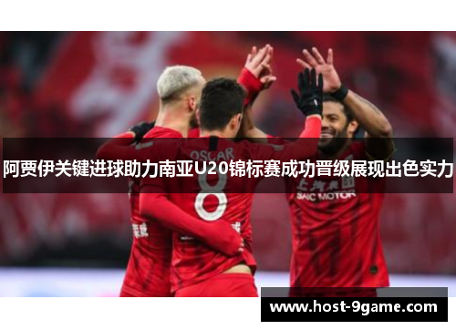 阿贾伊关键进球助力南亚U20锦标赛成功晋级展现出色实力