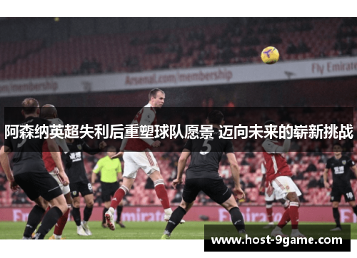 阿森纳英超失利后重塑球队愿景 迈向未来的崭新挑战