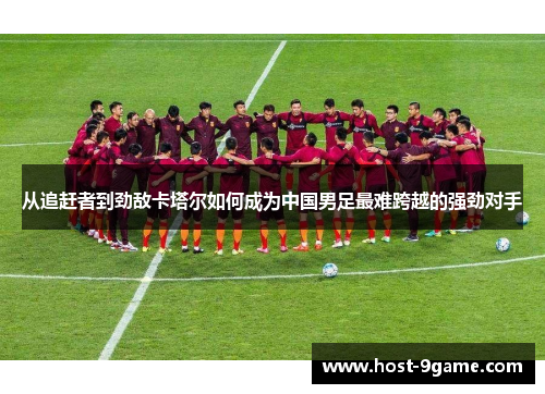 从追赶者到劲敌卡塔尔如何成为中国男足最难跨越的强劲对手 从追赶者到劲敌卡塔尔如何成为中国男足最难跨越的强劲对手